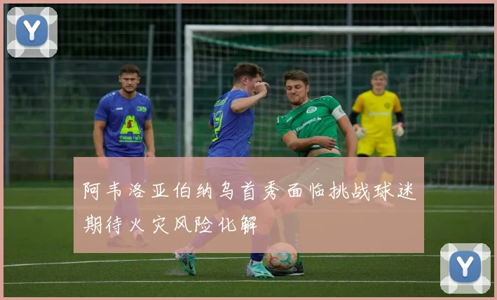 阿韦洛亚伯纳乌首秀面临挑战球迷期待火灾风险化解