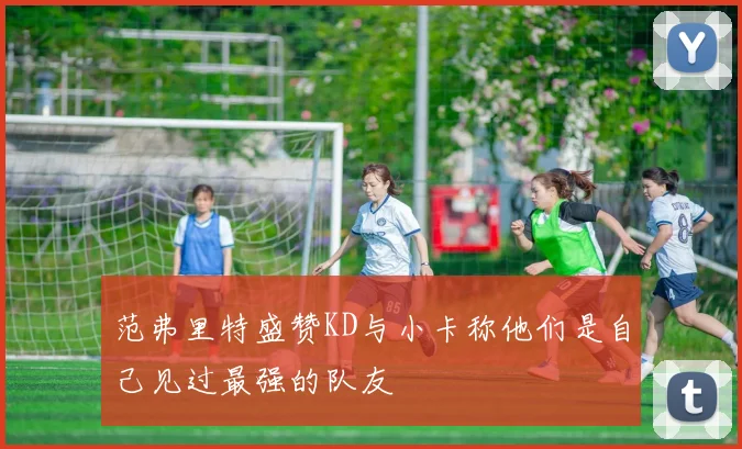 范弗里特盛赞KD与小卡称他们是自己见过最强的队友