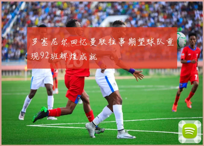 罗塞尼尔回忆曼联往事期望球队重现92班辉煌成就