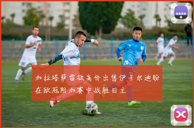 加拉塔萨雷欲高价出售伊卡尔迪盼在欧冠附加赛中战胜旧主