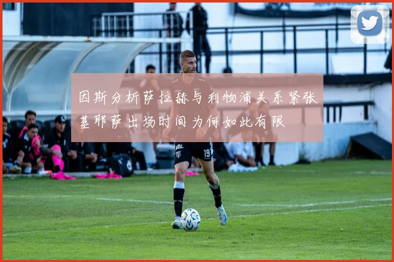 因斯分析萨拉赫与利物浦关系紧张基耶萨出场时间为何如此有限