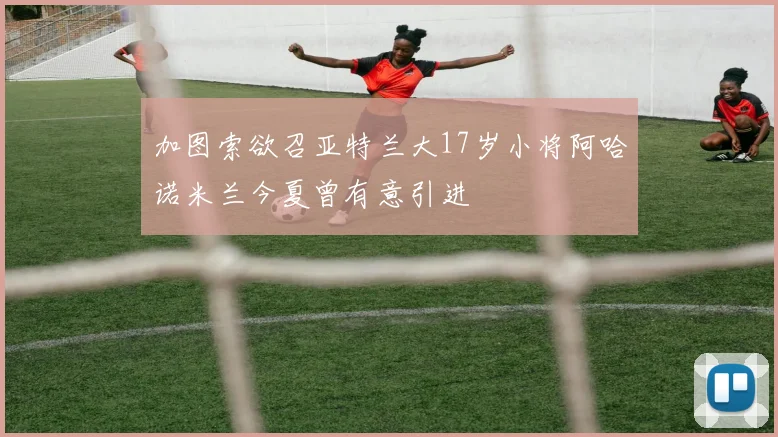 加图索欲召亚特兰大17岁小将阿哈诺米兰今夏曾有意引进
