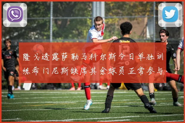 隆戈透露萨勒马科尔斯今日单独训练希门尼斯缺席其余球员正常参与训练