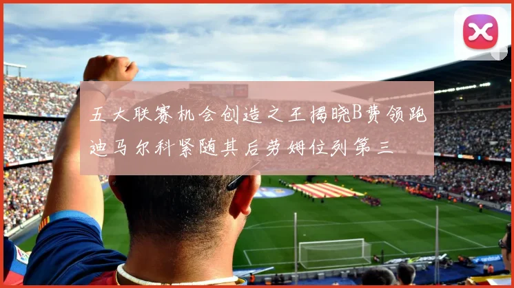 五大联赛机会创造之王揭晓B费领跑迪马尔科紧随其后劳姆位列第三