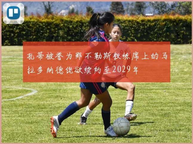 孔蒂被誉为那不勒斯教练席上的马拉多纳德佬欲续约至2029年