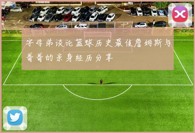 字母弟谈论篮球历史最佳詹姆斯与哥哥的亲身经历分享